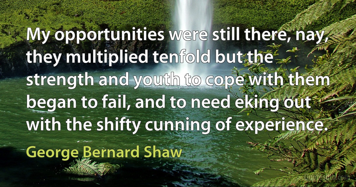 My opportunities were still there, nay, they multiplied tenfold but the strength and youth to cope with them began to fail, and to need eking out with the shifty cunning of experience. (George Bernard Shaw)