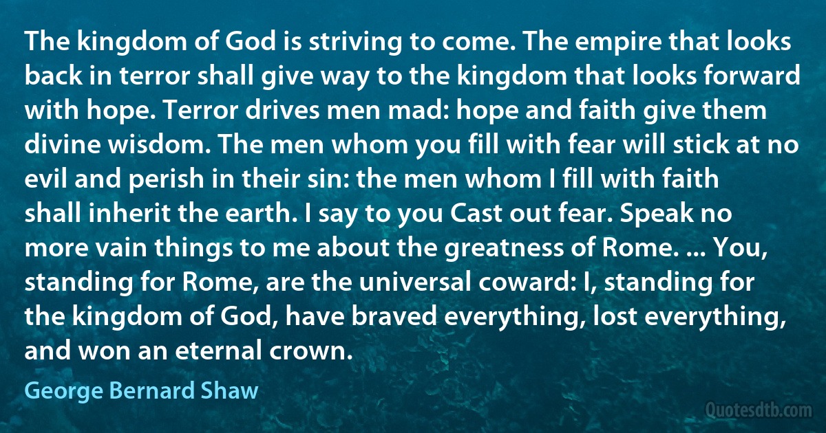 The kingdom of God is striving to come. The empire that looks back in terror shall give way to the kingdom that looks forward with hope. Terror drives men mad: hope and faith give them divine wisdom. The men whom you fill with fear will stick at no evil and perish in their sin: the men whom I fill with faith shall inherit the earth. I say to you Cast out fear. Speak no more vain things to me about the greatness of Rome. ... You, standing for Rome, are the universal coward: I, standing for the kingdom of God, have braved everything, lost everything, and won an eternal crown. (George Bernard Shaw)