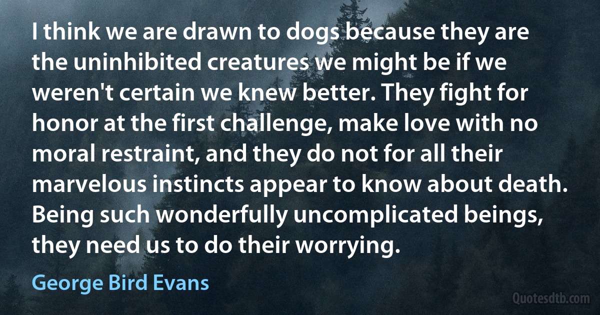 I think we are drawn to dogs because they are the uninhibited creatures we might be if we weren't certain we knew better. They fight for honor at the first challenge, make love with no moral restraint, and they do not for all their marvelous instincts appear to know about death. Being such wonderfully uncomplicated beings, they need us to do their worrying. (George Bird Evans)