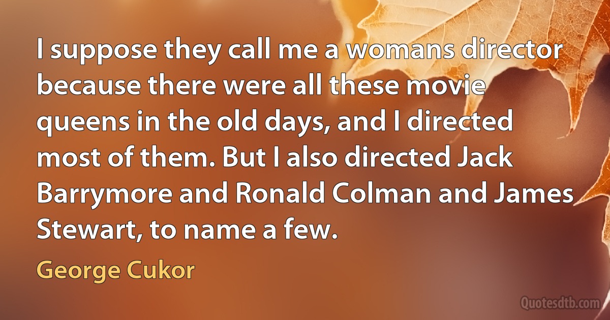 I suppose they call me a womans director because there were all these movie queens in the old days, and I directed most of them. But I also directed Jack Barrymore and Ronald Colman and James Stewart, to name a few. (George Cukor)