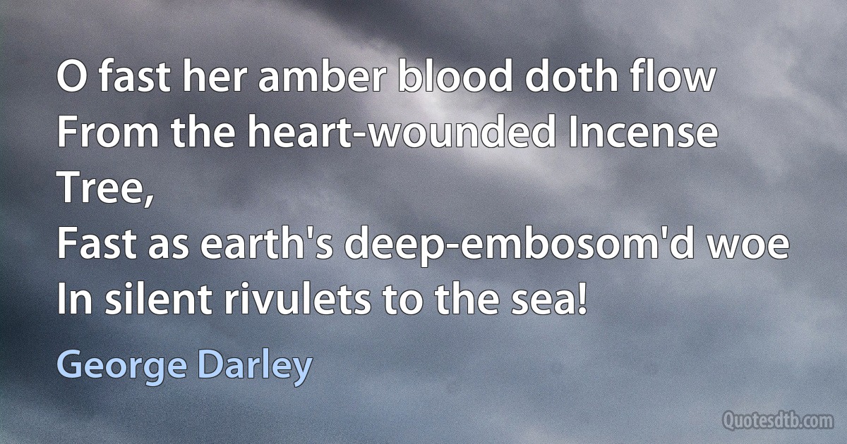 O fast her amber blood doth flow
From the heart-wounded Incense Tree,
Fast as earth's deep-embosom'd woe
In silent rivulets to the sea! (George Darley)