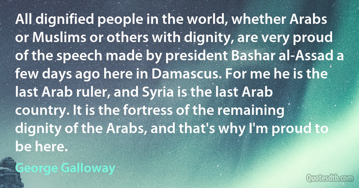 All dignified people in the world, whether Arabs or Muslims or others with dignity, are very proud of the speech made by president Bashar al-Assad a few days ago here in Damascus. For me he is the last Arab ruler, and Syria is the last Arab country. It is the fortress of the remaining dignity of the Arabs, and that's why I'm proud to be here. (George Galloway)