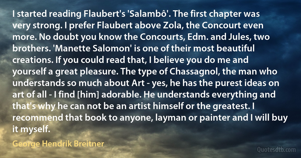 I started reading Flaubert's 'Salambô'. The first chapter was very strong. I prefer Flaubert above Zola, the Concourt even more. No doubt you know the Concourts, Edm. and Jules, two brothers. 'Manette Salomon' is one of their most beautiful creations. If you could read that, I believe you do me and yourself a great pleasure. The type of Chassagnol, the man who understands so much about Art - yes, he has the purest ideas on art of all - I find [him] adorable. He understands everything and that's why he can not be an artist himself or the greatest. I recommend that book to anyone, layman or painter and I will buy it myself. (George Hendrik Breitner)