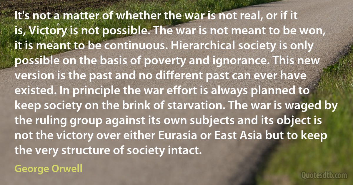 It's not a matter of whether the war is not real, or if it is, Victory is not possible. The war is not meant to be won, it is meant to be continuous. Hierarchical society is only possible on the basis of poverty and ignorance. This new version is the past and no different past can ever have existed. In principle the war effort is always planned to keep society on the brink of starvation. The war is waged by the ruling group against its own subjects and its object is not the victory over either Eurasia or East Asia but to keep the very structure of society intact. (George Orwell)