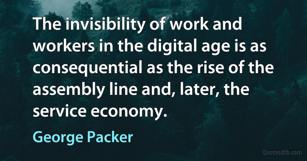 The invisibility of work and workers in the digital age is as consequential as the rise of the assembly line and, later, the service economy. (George Packer)