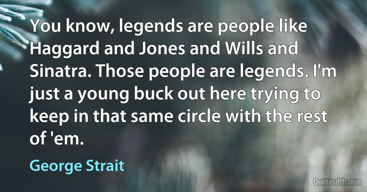 You know, legends are people like Haggard and Jones and Wills and Sinatra. Those people are legends. I'm just a young buck out here trying to keep in that same circle with the rest of 'em. (George Strait)