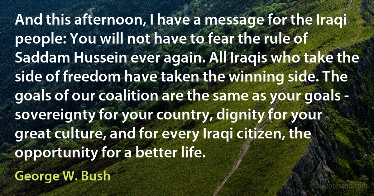 And this afternoon, I have a message for the Iraqi people: You will not have to fear the rule of Saddam Hussein ever again. All Iraqis who take the side of freedom have taken the winning side. The goals of our coalition are the same as your goals - sovereignty for your country, dignity for your great culture, and for every Iraqi citizen, the opportunity for a better life. (George W. Bush)