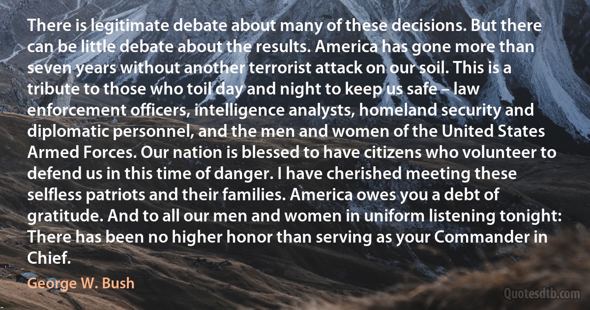 There is legitimate debate about many of these decisions. But there can be little debate about the results. America has gone more than seven years without another terrorist attack on our soil. This is a tribute to those who toil day and night to keep us safe – law enforcement officers, intelligence analysts, homeland security and diplomatic personnel, and the men and women of the United States Armed Forces. Our nation is blessed to have citizens who volunteer to defend us in this time of danger. I have cherished meeting these selfless patriots and their families. America owes you a debt of gratitude. And to all our men and women in uniform listening tonight: There has been no higher honor than serving as your Commander in Chief. (George W. Bush)