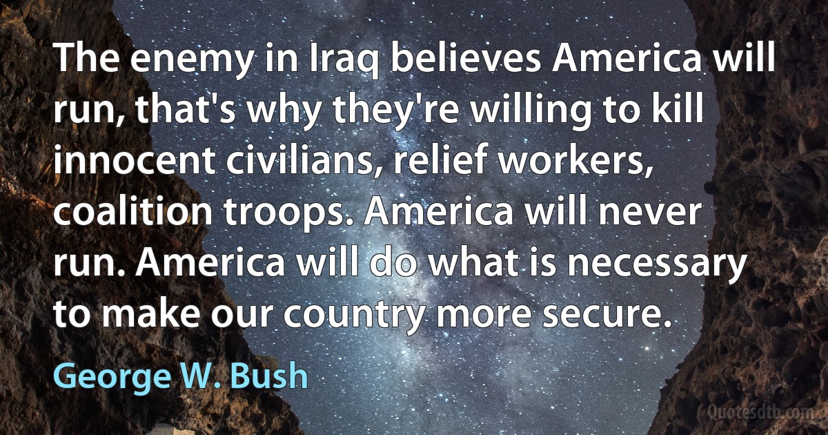 The enemy in Iraq believes America will run, that's why they're willing to kill innocent civilians, relief workers, coalition troops. America will never run. America will do what is necessary to make our country more secure. (George W. Bush)