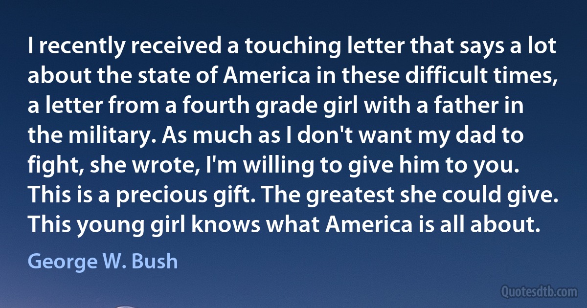 I recently received a touching letter that says a lot about the state of America in these difficult times, a letter from a fourth grade girl with a father in the military. As much as I don't want my dad to fight, she wrote, I'm willing to give him to you. This is a precious gift. The greatest she could give. This young girl knows what America is all about. (George W. Bush)