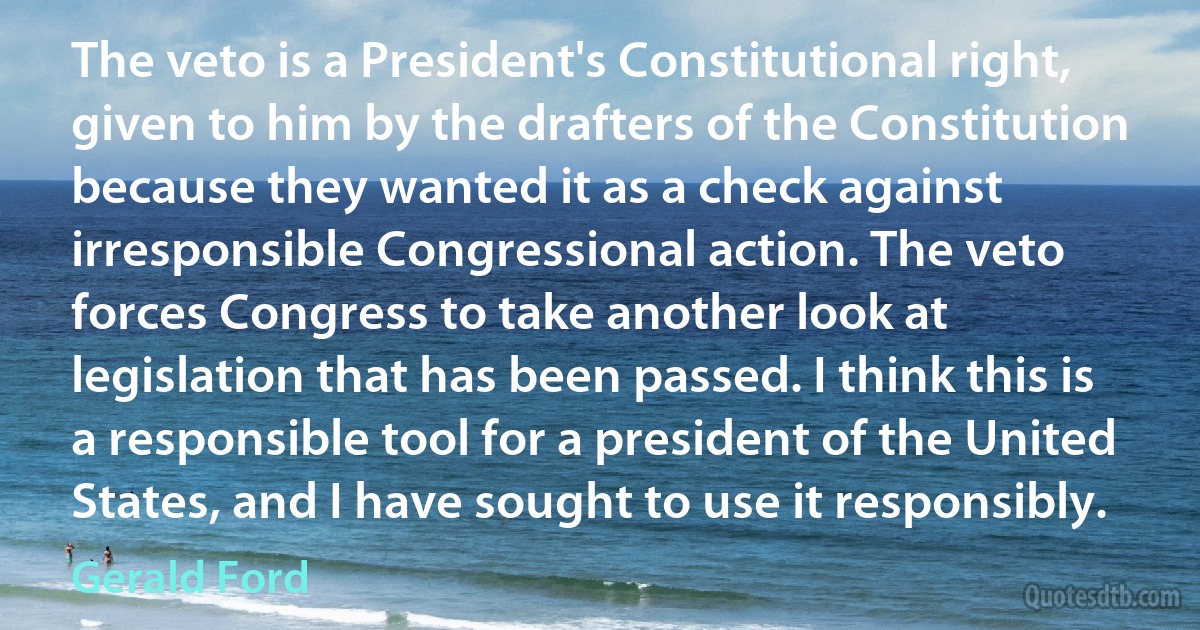 The veto is a President's Constitutional right, given to him by the drafters of the Constitution because they wanted it as a check against irresponsible Congressional action. The veto forces Congress to take another look at legislation that has been passed. I think this is a responsible tool for a president of the United States, and I have sought to use it responsibly. (Gerald Ford)