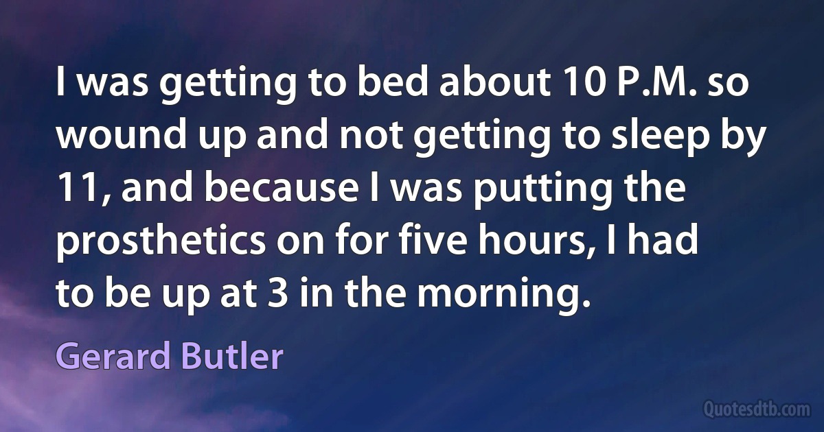 I was getting to bed about 10 P.M. so wound up and not getting to sleep by 11, and because I was putting the prosthetics on for five hours, I had to be up at 3 in the morning. (Gerard Butler)