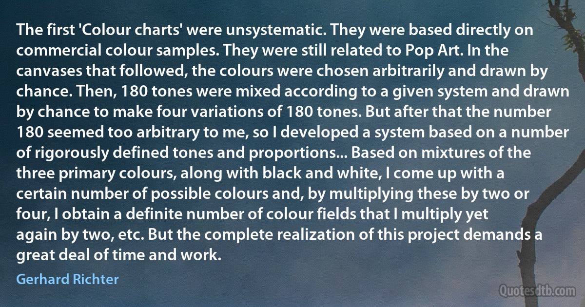 The first 'Colour charts' were unsystematic. They were based directly on commercial colour samples. They were still related to Pop Art. In the canvases that followed, the colours were chosen arbitrarily and drawn by chance. Then, 180 tones were mixed according to a given system and drawn by chance to make four variations of 180 tones. But after that the number 180 seemed too arbitrary to me, so I developed a system based on a number of rigorously defined tones and proportions... Based on mixtures of the three primary colours, along with black and white, I come up with a certain number of possible colours and, by multiplying these by two or four, I obtain a definite number of colour fields that I multiply yet again by two, etc. But the complete realization of this project demands a great deal of time and work. (Gerhard Richter)