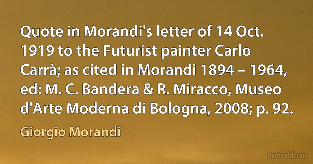 Quote in Morandi's letter of 14 Oct. 1919 to the Futurist painter Carlo Carrà; as cited in Morandi 1894 – 1964, ed: M. C. Bandera & R. Miracco, Museo d'Arte Moderna di Bologna, 2008; p. 92. (Giorgio Morandi)