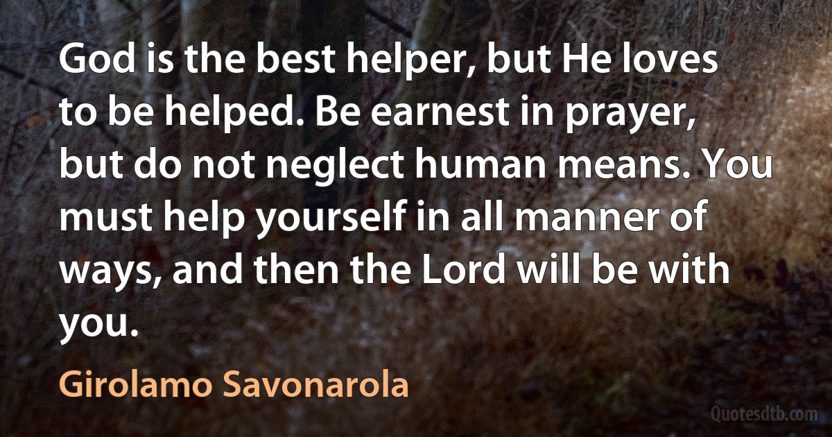 God is the best helper, but He loves to be helped. Be earnest in prayer, but do not neglect human means. You must help yourself in all manner of ways, and then the Lord will be with you. (Girolamo Savonarola)