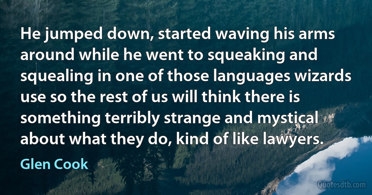 He jumped down, started waving his arms around while he went to squeaking and squealing in one of those languages wizards use so the rest of us will think there is something terribly strange and mystical about what they do, kind of like lawyers. (Glen Cook)