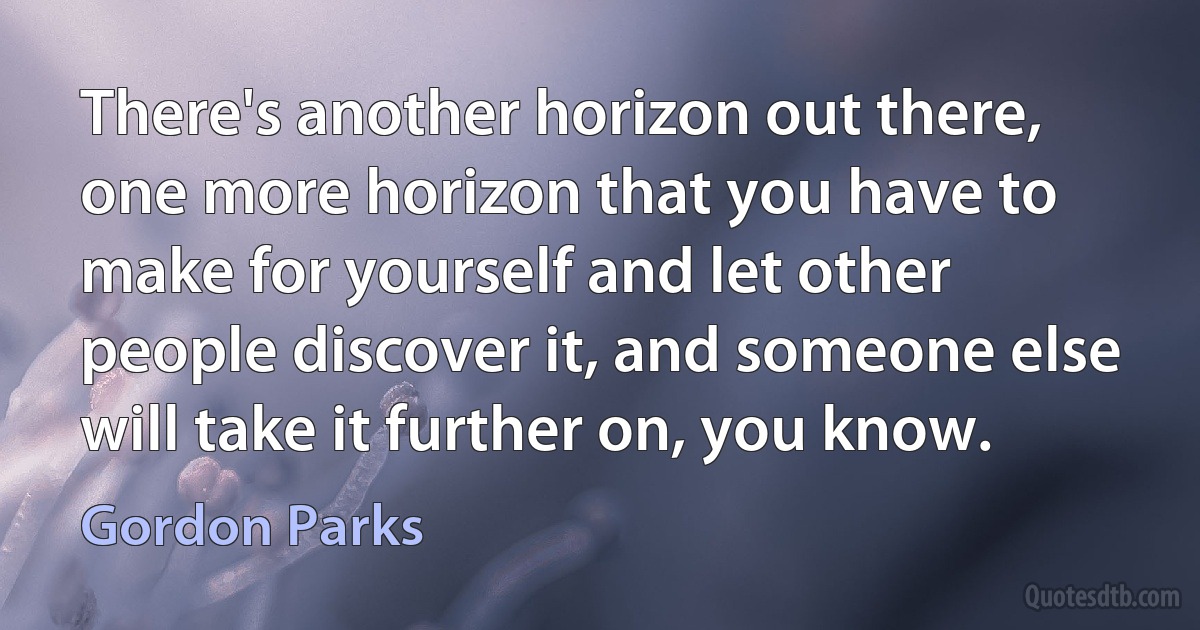 There's another horizon out there, one more horizon that you have to make for yourself and let other people discover it, and someone else will take it further on, you know. (Gordon Parks)