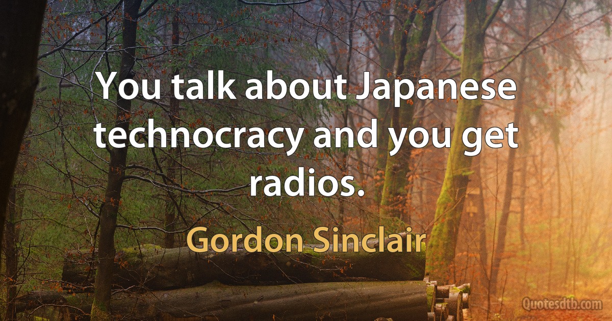 You talk about Japanese technocracy and you get radios. (Gordon Sinclair)