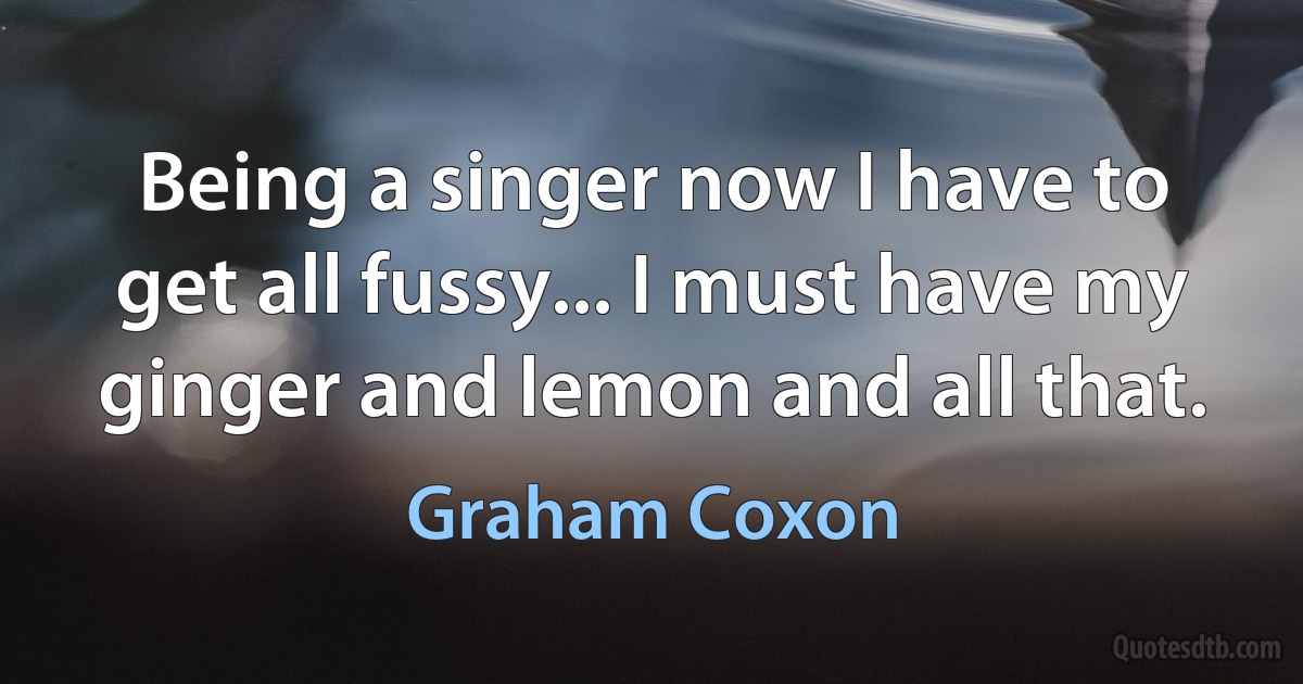 Being a singer now I have to get all fussy... I must have my ginger and lemon and all that. (Graham Coxon)