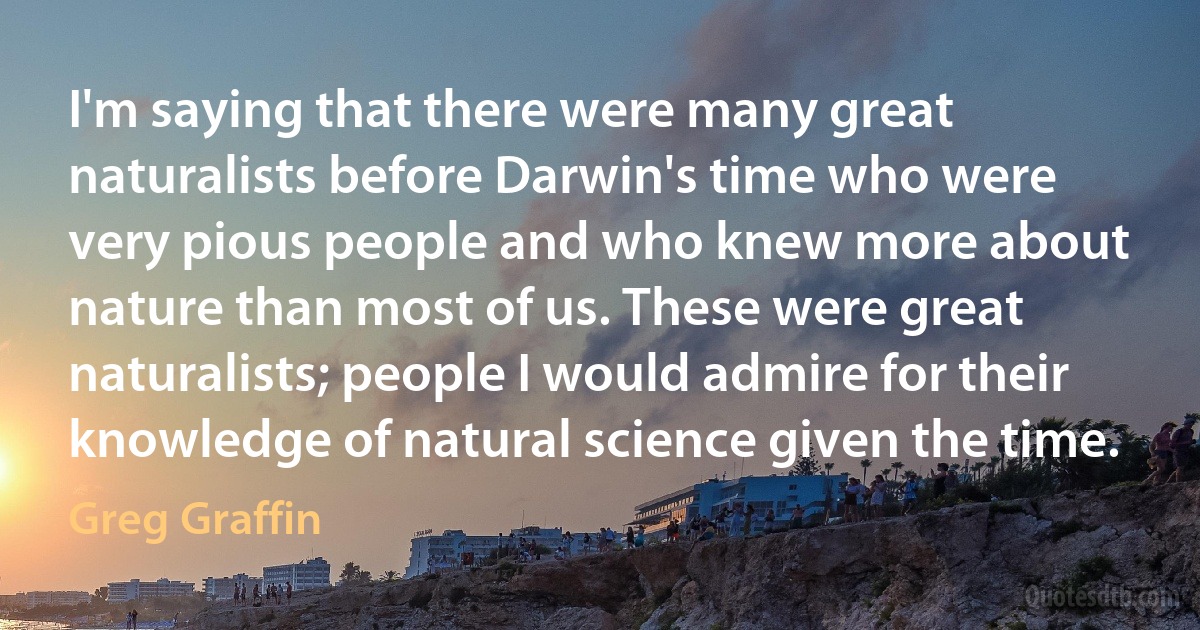 I'm saying that there were many great naturalists before Darwin's time who were very pious people and who knew more about nature than most of us. These were great naturalists; people I would admire for their knowledge of natural science given the time. (Greg Graffin)