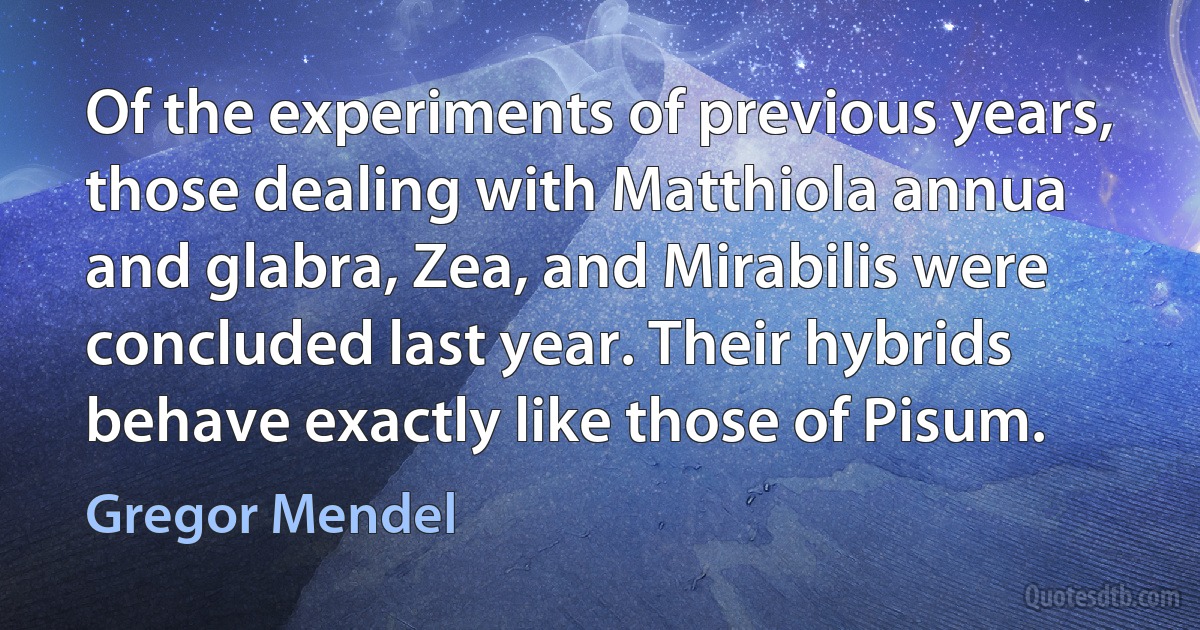 Of the experiments of previous years, those dealing with Matthiola annua and glabra, Zea, and Mirabilis were concluded last year. Their hybrids behave exactly like those of Pisum. (Gregor Mendel)