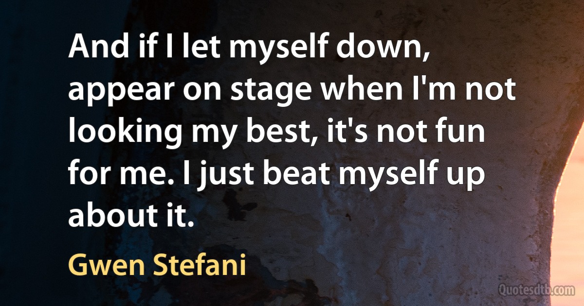 And if I let myself down, appear on stage when I'm not looking my best, it's not fun for me. I just beat myself up about it. (Gwen Stefani)