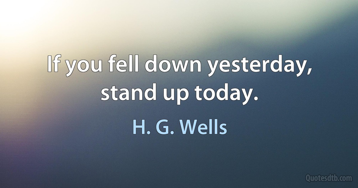 If you fell down yesterday, stand up today. (H. G. Wells)