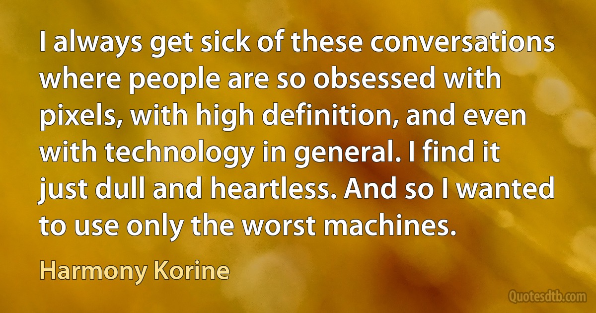 I always get sick of these conversations where people are so obsessed with pixels, with high definition, and even with technology in general. I find it just dull and heartless. And so I wanted to use only the worst machines. (Harmony Korine)