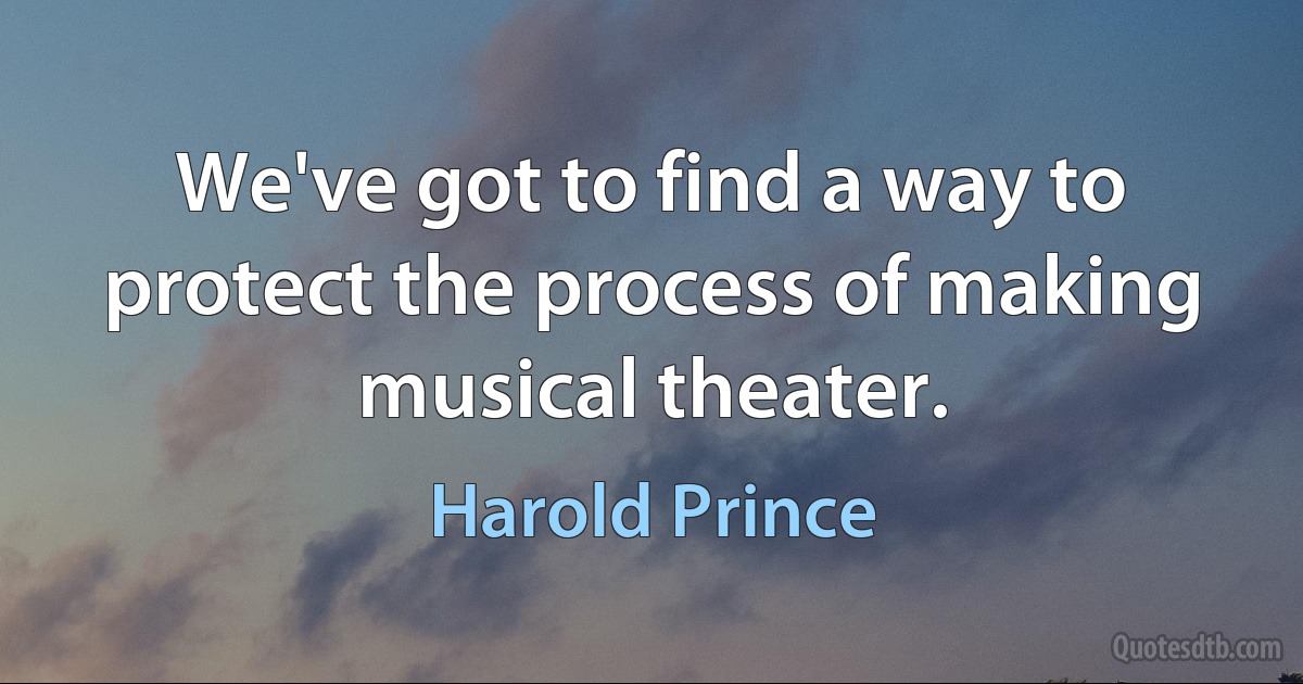 We've got to find a way to protect the process of making musical theater. (Harold Prince)