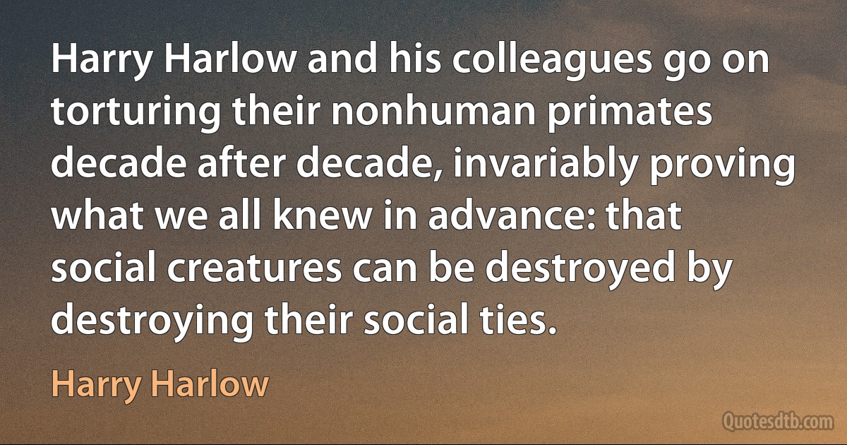 Harry Harlow and his colleagues go on torturing their nonhuman primates decade after decade, invariably proving what we all knew in advance: that social creatures can be destroyed by destroying their social ties. (Harry Harlow)