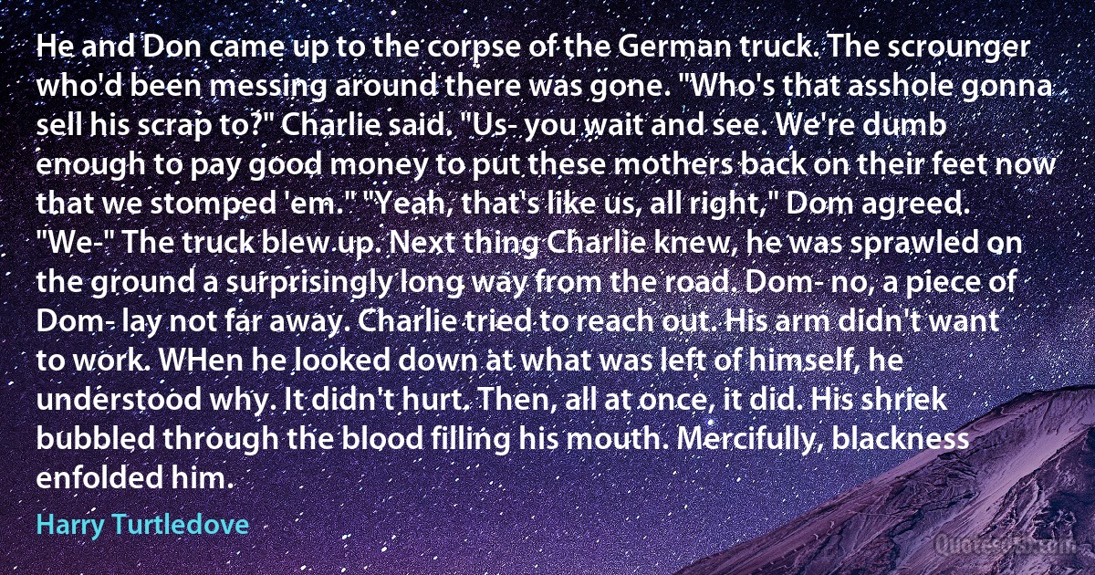 He and Don came up to the corpse of the German truck. The scrounger who'd been messing around there was gone. "Who's that asshole gonna sell his scrap to?" Charlie said. "Us- you wait and see. We're dumb enough to pay good money to put these mothers back on their feet now that we stomped 'em." "Yeah, that's like us, all right," Dom agreed. "We-" The truck blew up. Next thing Charlie knew, he was sprawled on the ground a surprisingly long way from the road. Dom- no, a piece of Dom- lay not far away. Charlie tried to reach out. His arm didn't want to work. WHen he looked down at what was left of himself, he understood why. It didn't hurt. Then, all at once, it did. His shriek bubbled through the blood filling his mouth. Mercifully, blackness enfolded him. (Harry Turtledove)