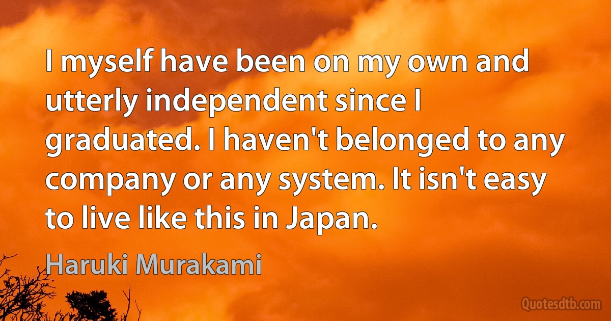 I myself have been on my own and utterly independent since I graduated. I haven't belonged to any company or any system. It isn't easy to live like this in Japan. (Haruki Murakami)