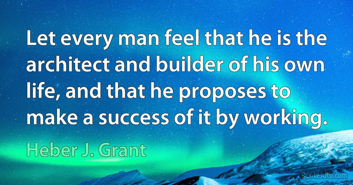 Let every man feel that he is the architect and builder of his own life, and that he proposes to make a success of it by working. (Heber J. Grant)