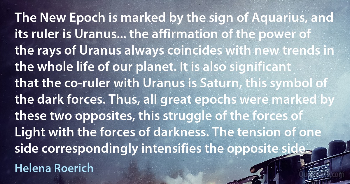 The New Epoch is marked by the sign of Aquarius, and its ruler is Uranus... the affirmation of the power of the rays of Uranus always coincides with new trends in the whole life of our planet. It is also significant that the co-ruler with Uranus is Saturn, this symbol of the dark forces. Thus, all great epochs were marked by these two opposites, this struggle of the forces of Light with the forces of darkness. The tension of one side correspondingly intensifies the opposite side. (Helena Roerich)