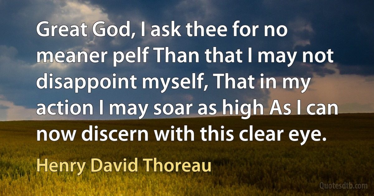 Great God, I ask thee for no meaner pelf Than that I may not disappoint myself, That in my action I may soar as high As I can now discern with this clear eye. (Henry David Thoreau)