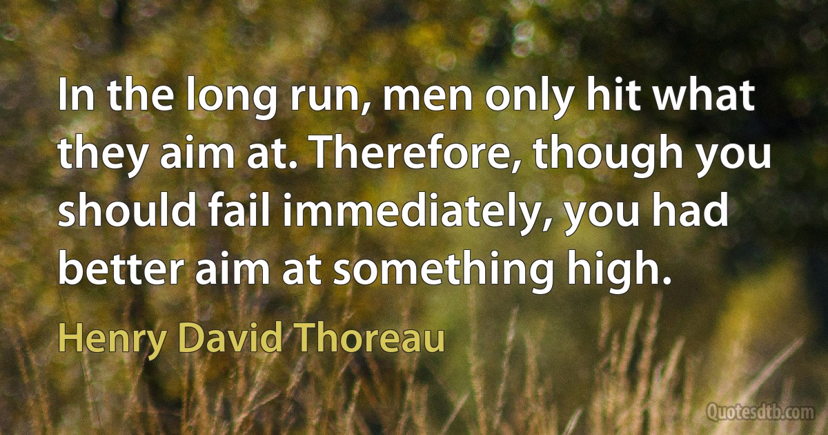 In the long run, men only hit what they aim at. Therefore, though you should fail immediately, you had better aim at something high. (Henry David Thoreau)