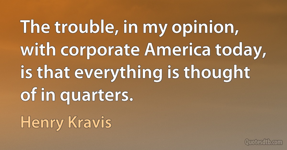 The trouble, in my opinion, with corporate America today, is that everything is thought of in quarters. (Henry Kravis)