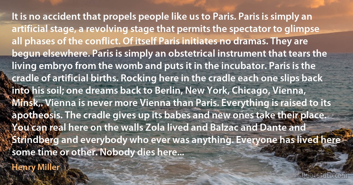 It is no accident that propels people like us to Paris. Paris is simply an artificial stage, a revolving stage that permits the spectator to glimpse all phases of the conflict. Of itself Paris initiates no dramas. They are begun elsewhere. Paris is simply an obstetrical instrument that tears the living embryo from the womb and puts it in the incubator. Paris is the cradle of artificial births. Rocking here in the cradle each one slips back into his soil; one dreams back to Berlin, New York, Chicago, Vienna, Minsk,. Vienna is never more Vienna than Paris. Everything is raised to its apotheosis. The cradle gives up its babes and new ones take their place. You can real here on the walls Zola lived and Balzac and Dante and Strindberg and everybody who ever was anything. Everyone has lived here some time or other. Nobody dies here... (Henry Miller)