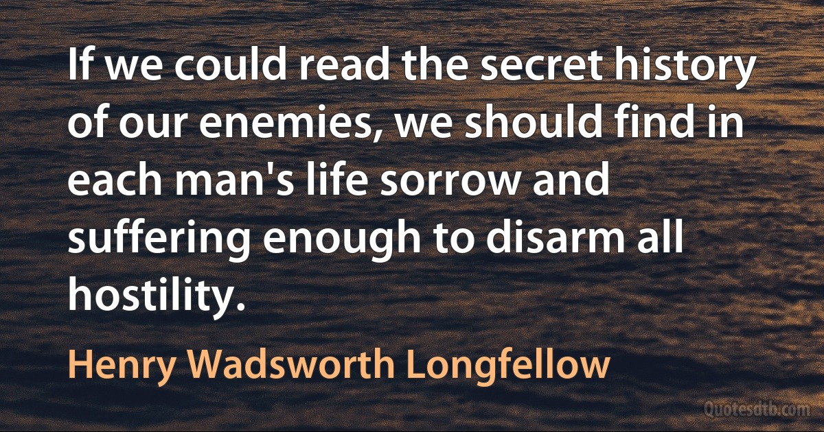 If we could read the secret history of our enemies, we should find in each man's life sorrow and suffering enough to disarm all hostility. (Henry Wadsworth Longfellow)