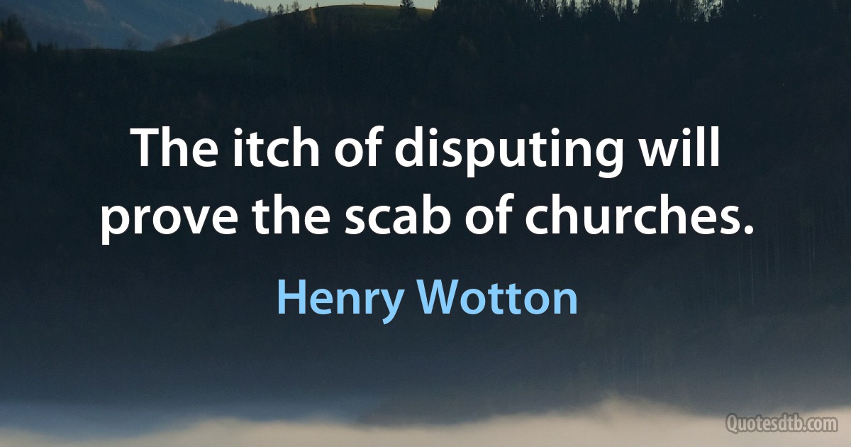 The itch of disputing will prove the scab of churches. (Henry Wotton)