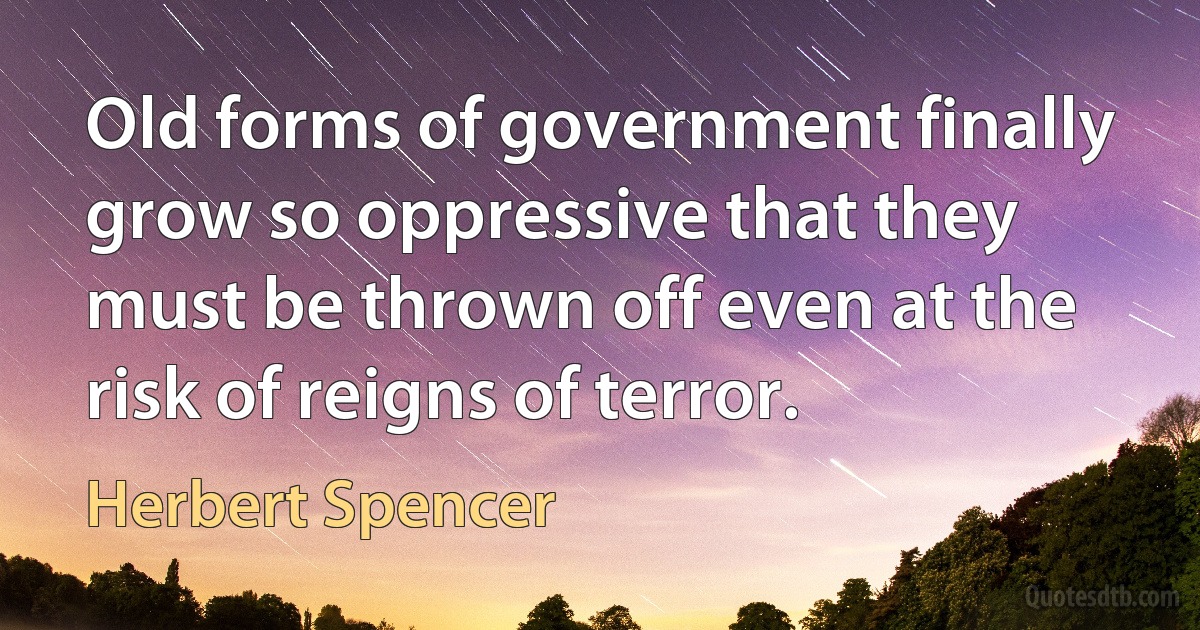 Old forms of government finally grow so oppressive that they must be thrown off even at the risk of reigns of terror. (Herbert Spencer)