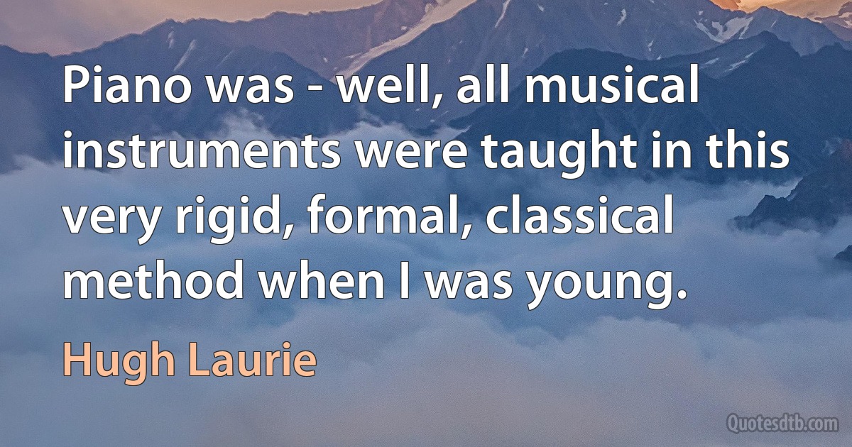 Piano was - well, all musical instruments were taught in this very rigid, formal, classical method when I was young. (Hugh Laurie)