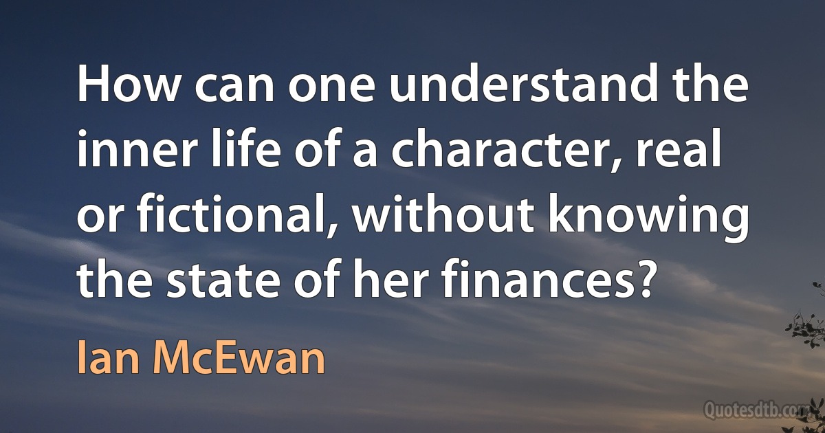 How can one understand the inner life of a character, real or fictional, without knowing the state of her finances? (Ian McEwan)