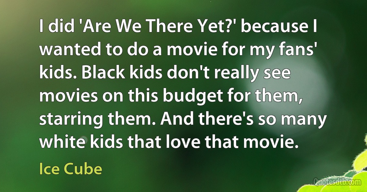 I did 'Are We There Yet?' because I wanted to do a movie for my fans' kids. Black kids don't really see movies on this budget for them, starring them. And there's so many white kids that love that movie. (Ice Cube)