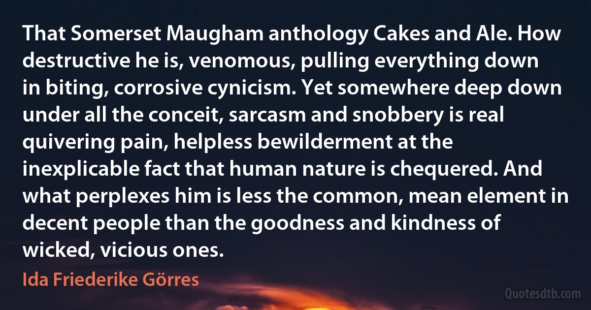 That Somerset Maugham anthology Cakes and Ale. How destructive he is, venomous, pulling everything down in biting, corrosive cynicism. Yet somewhere deep down under all the conceit, sarcasm and snobbery is real quivering pain, helpless bewilderment at the inexplicable fact that human nature is chequered. And what perplexes him is less the common, mean element in decent people than the goodness and kindness of wicked, vicious ones. (Ida Friederike Görres)