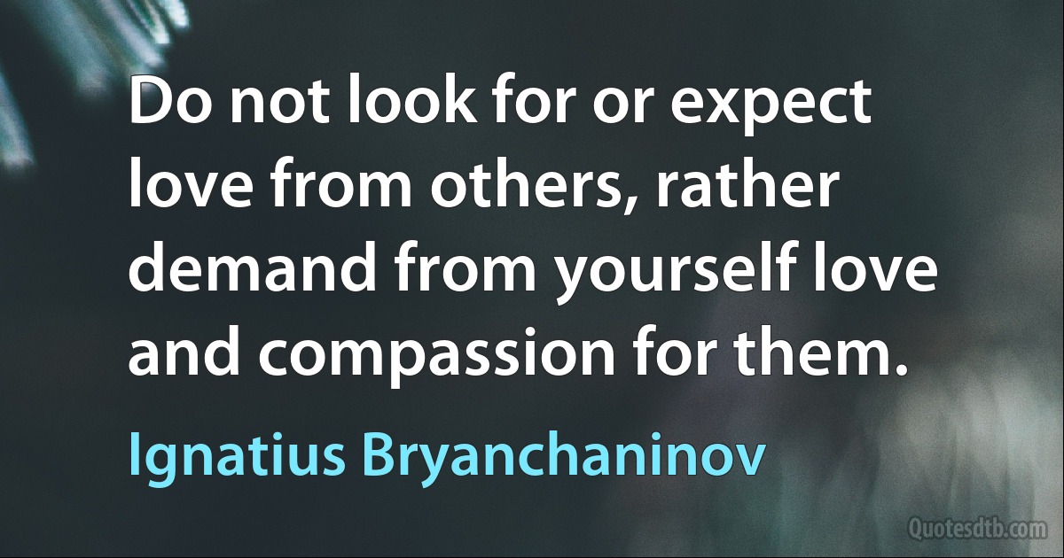 Do not look for or expect love from others, rather demand from yourself love and compassion for them. (Ignatius Bryanchaninov)