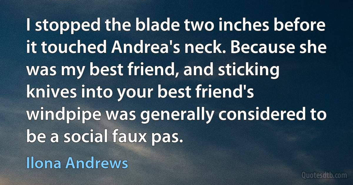 I stopped the blade two inches before it touched Andrea's neck. Because she was my best friend, and sticking knives into your best friend's windpipe was generally considered to be a social faux pas. (Ilona Andrews)