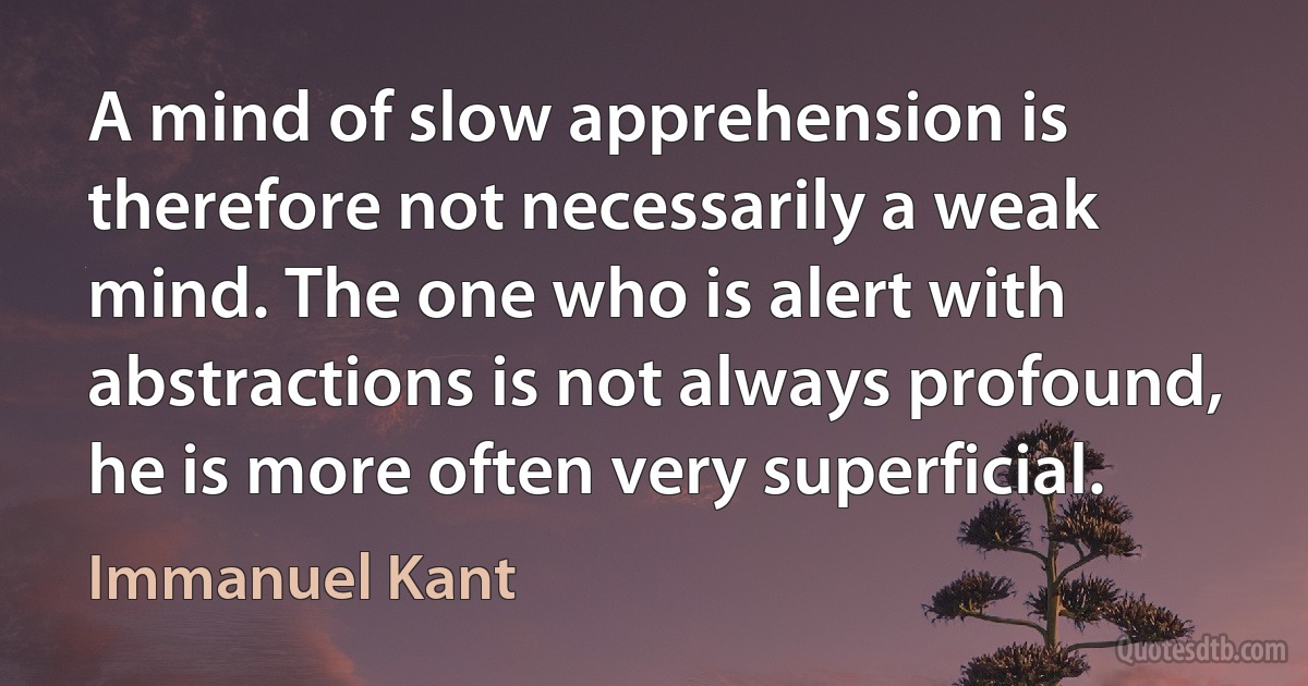 A mind of slow apprehension is therefore not necessarily a weak mind. The one who is alert with abstractions is not always profound, he is more often very superficial. (Immanuel Kant)