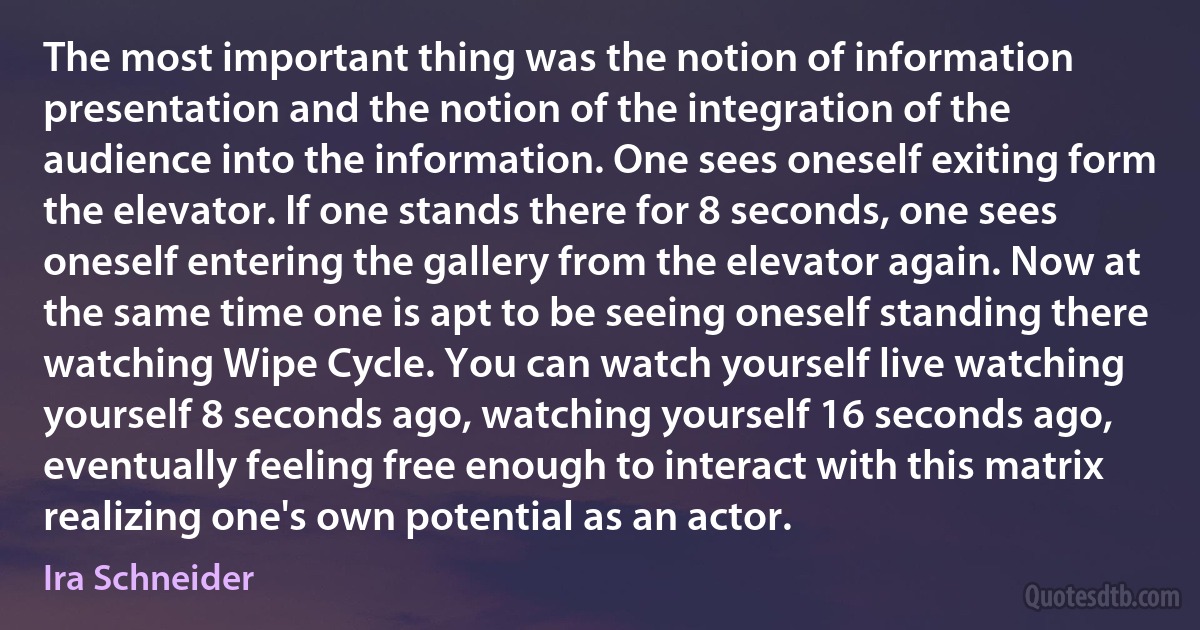 The most important thing was the notion of information presentation and the notion of the integration of the audience into the information. One sees oneself exiting form the elevator. If one stands there for 8 seconds, one sees oneself entering the gallery from the elevator again. Now at the same time one is apt to be seeing oneself standing there watching Wipe Cycle. You can watch yourself live watching yourself 8 seconds ago, watching yourself 16 seconds ago, eventually feeling free enough to interact with this matrix realizing one's own potential as an actor. (Ira Schneider)