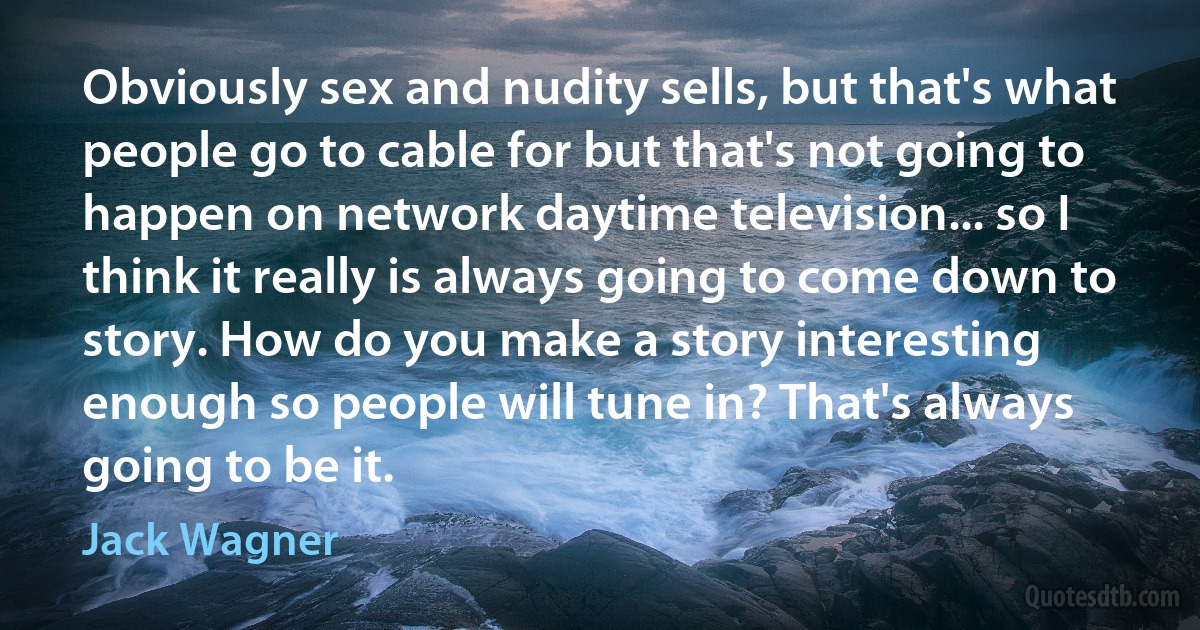 Obviously sex and nudity sells, but that's what people go to cable for but that's not going to happen on network daytime television... so I think it really is always going to come down to story. How do you make a story interesting enough so people will tune in? That's always going to be it. (Jack Wagner)